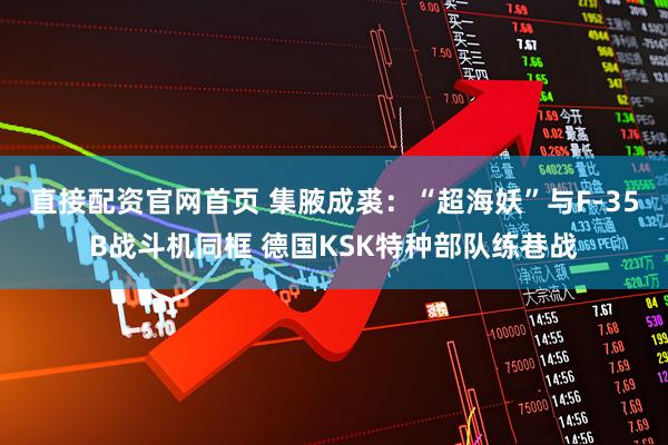 直接配资官网首页 集腋成裘：“超海妖”与F-35B战斗机同框 德国KSK特种部队练巷战