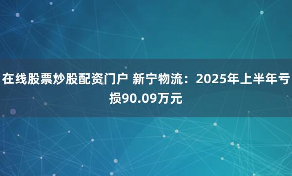在线股票炒股配资门户 新宁物流：2025年上半年亏损90.09万元