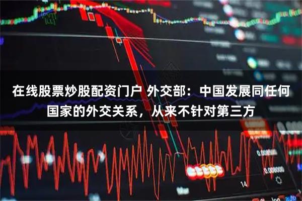 在线股票炒股配资门户 外交部：中国发展同任何国家的外交关系，从来不针对第三方