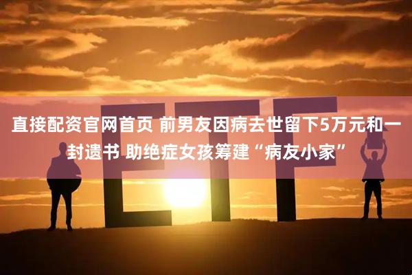 直接配资官网首页 前男友因病去世留下5万元和一封遗书 助绝症女孩筹建“病友小家”