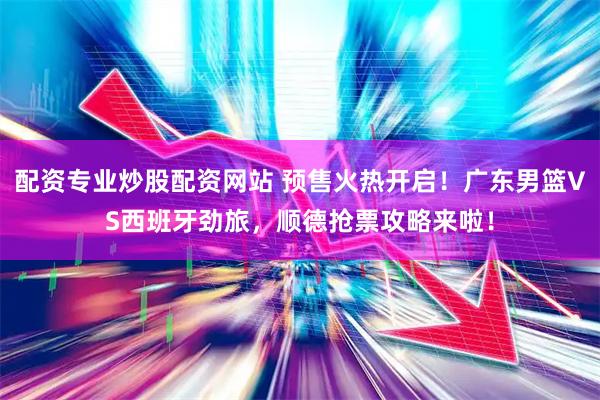 配资专业炒股配资网站 预售火热开启！广东男篮VS西班牙劲旅，顺德抢票攻略来啦！