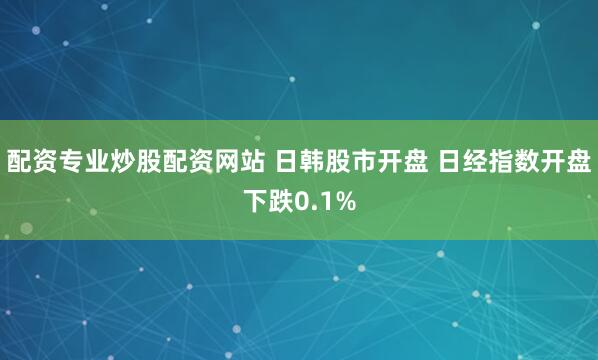 配资专业炒股配资网站 日韩股市开盘 日经指数开盘下跌0.1%