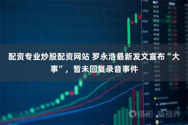 配资专业炒股配资网站 罗永浩最新发文宣布“大事”，暂未回复录音事件