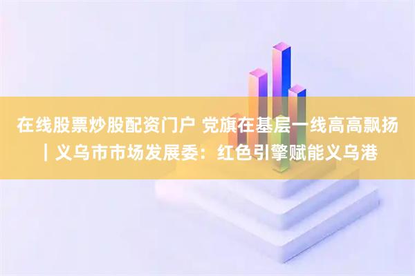 在线股票炒股配资门户 党旗在基层一线高高飘扬｜义乌市市场发展委：红色引擎赋能义乌港