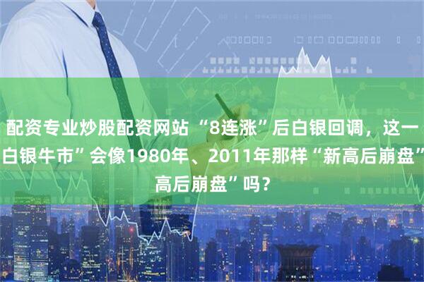 配资专业炒股配资网站 “8连涨”后白银回调，这一次“白银牛市”会像1980年、2011年那样“新高后崩盘”吗？